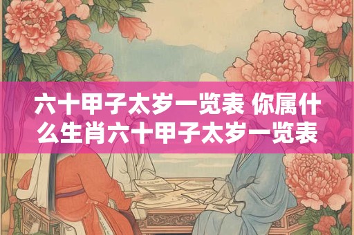 六十甲子太岁一览表 你属什么生肖六十甲子太岁一览表带你探究流年运势