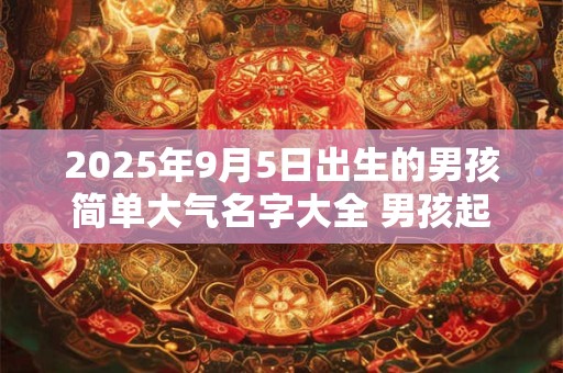 2025年9月5日出生的男孩简单大气名字大全 男孩起名用什么字好
