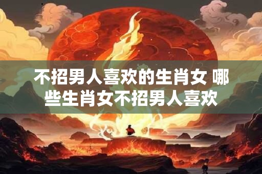 不招男人喜欢的生肖女 哪些生肖女不招男人喜欢