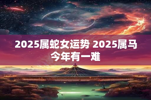 2025属蛇女运势 2025属马今年有一难