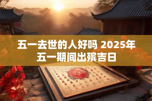 五一去世的人好吗 2025年五一期间出殡吉日