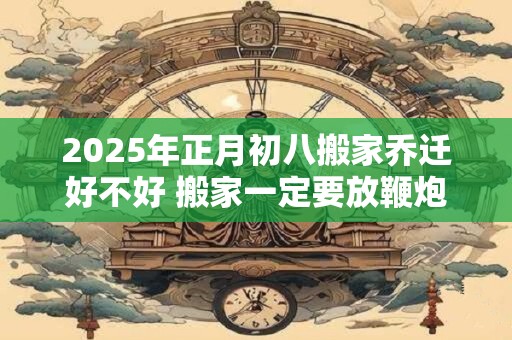 2025年正月初八搬家乔迁好不好 搬家一定要放鞭炮吗