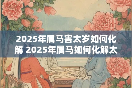 2025年属马害太岁如何化解 2025年属马如何化解太岁