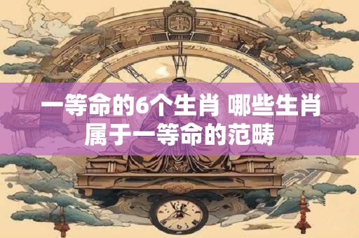 一等命的6个生肖 哪些生肖属于一等命的范畴