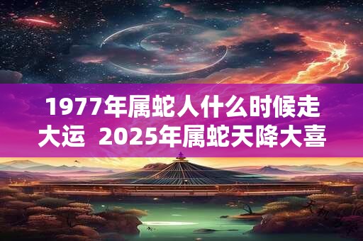 1977年属蛇人什么时候走大运  2025年属蛇天降大喜