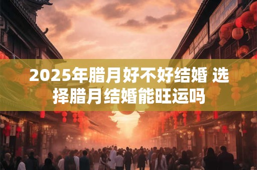 2025年腊月好不好结婚 选择腊月结婚能旺运吗