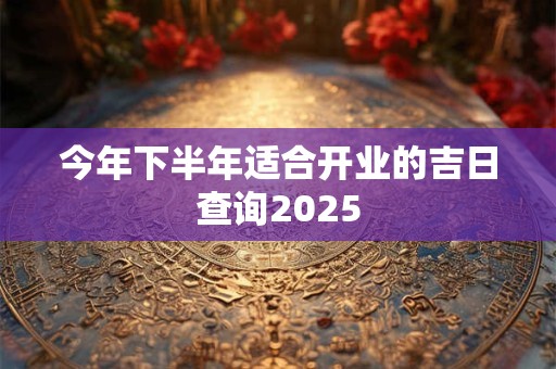 今年下半年适合开业的吉日查询2025