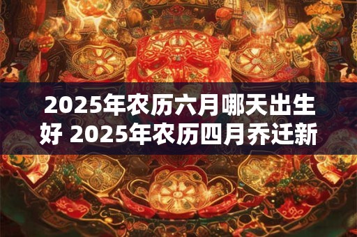 2025年农历六月哪天出生好 2025年农历四月乔迁新居吉日