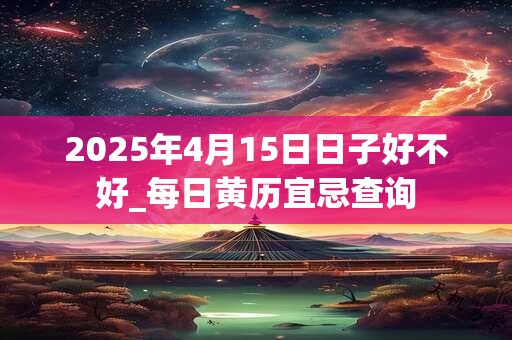 2025年4月15日日子好不好_每日黄历宜忌查询