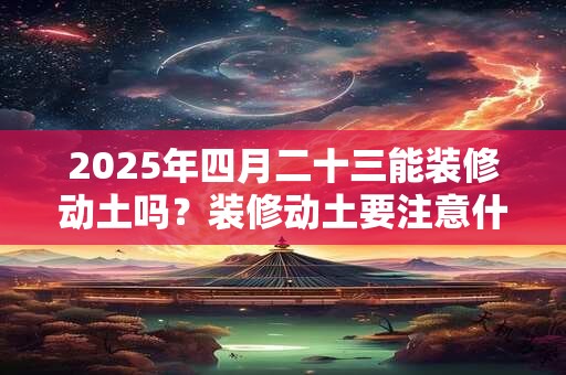 2025年四月二十三能装修动土吗？装修动土要注意什么事项？