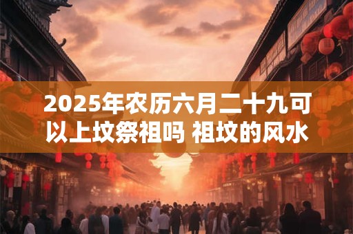 2025年农历六月二十九可以上坟祭祖吗 祖坟的风水讲究与忌讳