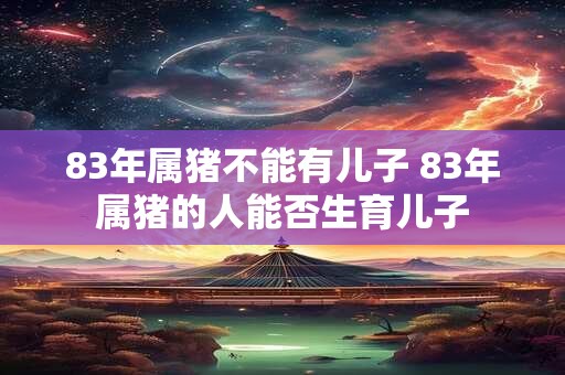 83年属猪不能有儿子 83年属猪的人能否生育儿子