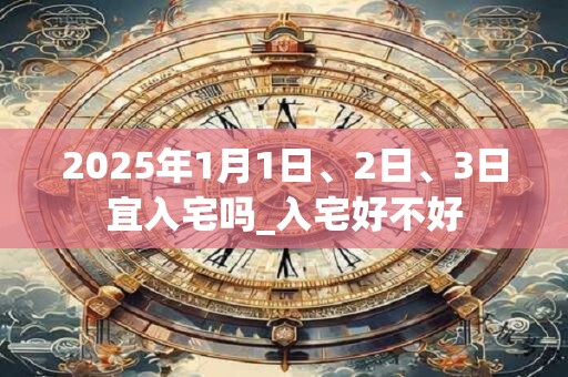 2025年1月1日、2日、3日宜入宅吗_入宅好不好