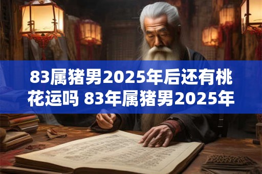 83属猪男2025年后还有桃花运吗 83年属猪男2025年后感情运势