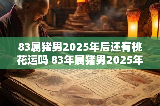 83属猪男2025年后还有桃花运吗 83年属猪男2025年后感情运势