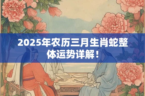 2025年农历三月生肖蛇整体运势详解！
