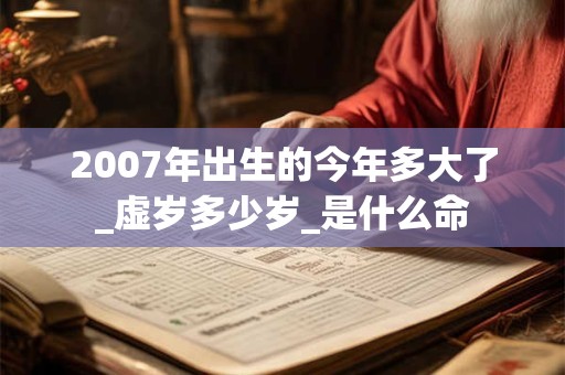 2007年出生的今年多大了_虚岁多少岁_是什么命