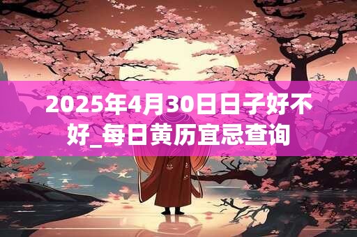 2025年4月30日日子好不好_每日黄历宜忌查询