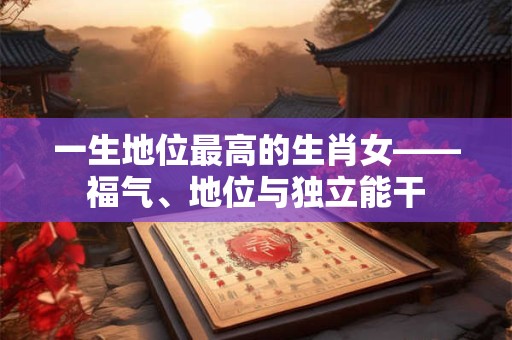 一生地位最高的生肖女——福气、地位与独立能干