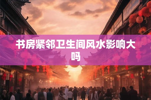 详细阅读:书房紧邻卫生间风水影响大吗 书房紧邻卫生间风水影响大吗