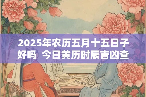 2025年农历五月十五日子好吗  今日黄历时辰吉凶查询
