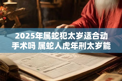 2025年属蛇犯太岁适合动手术吗 属蛇人虎年刑太岁能做手术吗