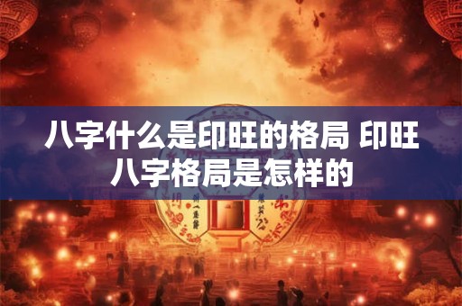 八字什么是印旺的格局 印旺八字格局是怎样的