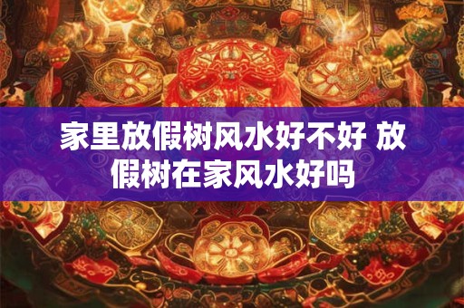 家里放假树风水好不好 放假树在家风水好吗