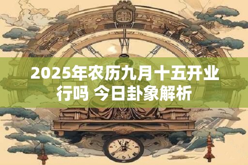 2025年农历九月十五开业行吗 今日卦象解析
