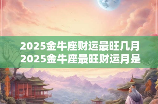 2025金牛座财运最旺几月 2025金牛座最旺财运月是哪个