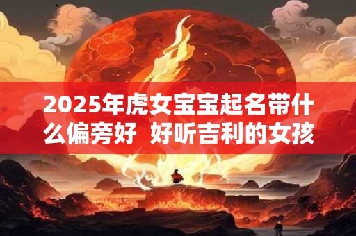 2025年虎女宝宝起名带什么偏旁好  好听吉利的女孩名字