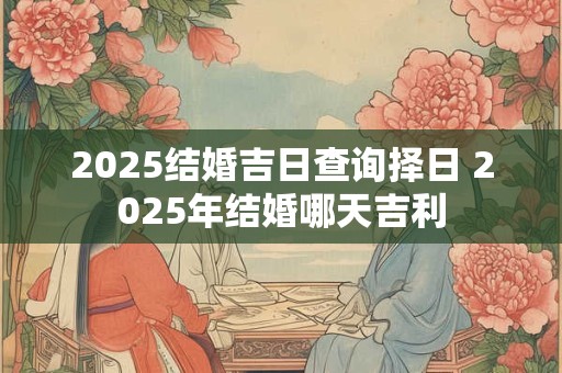 2025结婚吉日查询择日 2025年结婚哪天吉利