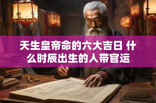 天生皇帝命的六大吉日 什么时辰出生的人带官运