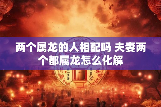两个属龙的人相配吗 夫妻两个都属龙怎么化解