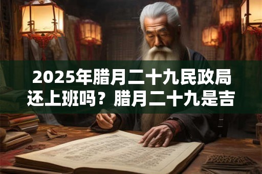 2025年腊月二十九民政局还上班吗？腊月二十九是吉日吗？
