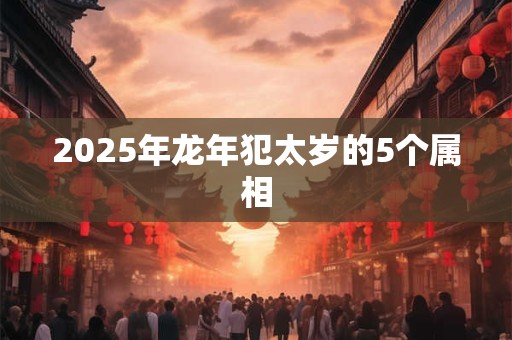 2025年龙年犯太岁的5个属相 2025年龙年犯太岁的5个属相