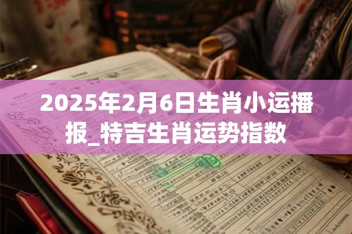 2025年2月6日生肖小运播报_特吉生肖运势指数