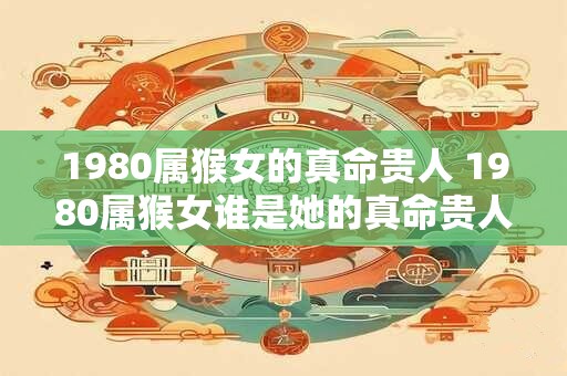 1980属猴女的真命贵人 1980属猴女谁是她的真命贵人
