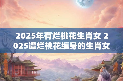 2025年有烂桃花生肖女 2025遭烂桃花缠身的生肖女