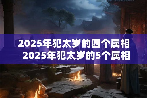 2025年犯太岁的四个属相  2025年犯太岁的5个属相