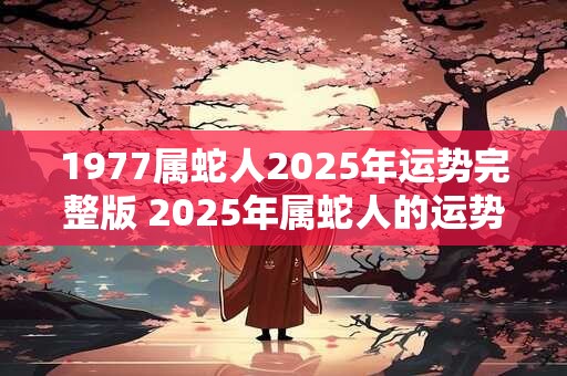 1977属蛇人2025年运势完整版 2025年属蛇人的运势如何完整版1977属蛇人运势