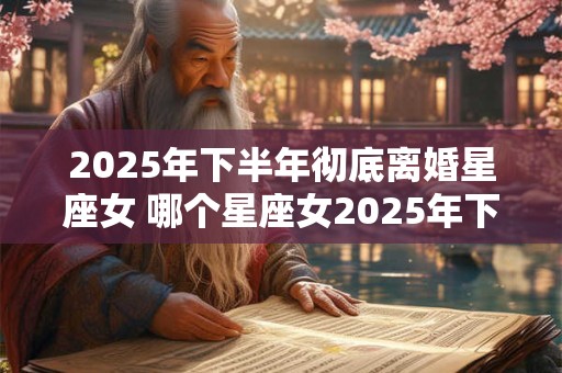 2025年下半年彻底离婚星座女 哪个星座女2025年下半年将会彻底离婚
