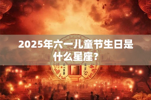 2025年六一儿童节生日是什么星座？