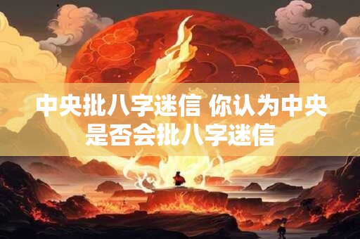 中央批八字迷信 你认为中央是否会批八字迷信 中央批八字迷信 你认为中央是否会批八字迷信