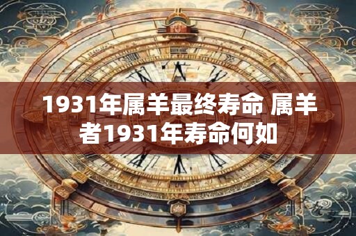 1931年属羊最终寿命 属羊者1931年寿命何如