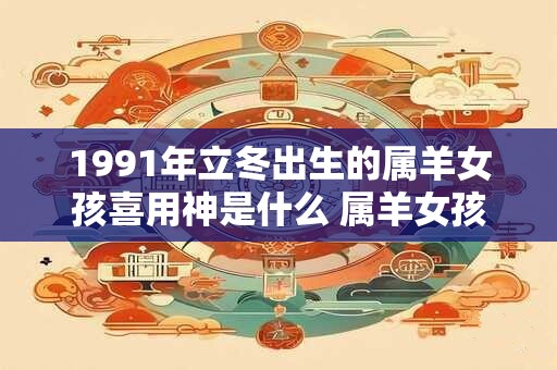 1991年立冬出生的属羊女孩喜用神是什么 属羊女孩婚配宜忌