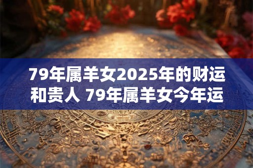 79年属羊女2025年的财运和贵人 79年属羊女今年运气如何