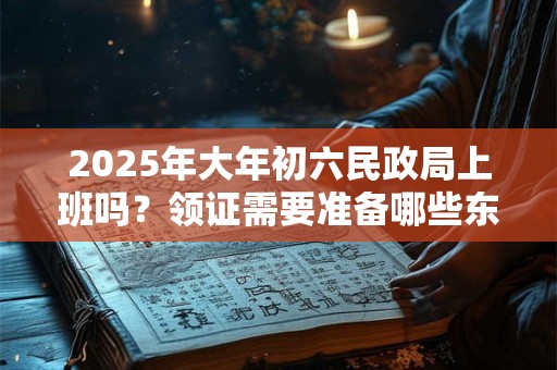 2025年大年初六民政局上班吗？领证需要准备哪些东西？