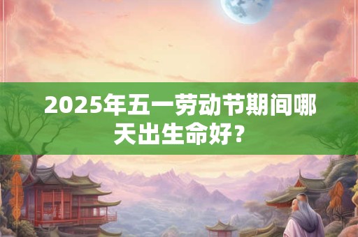 2025年五一劳动节期间哪天出生命好？