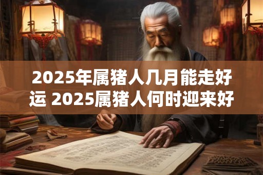 2025年属猪人几月能走好运 2025属猪人何时迎来好运